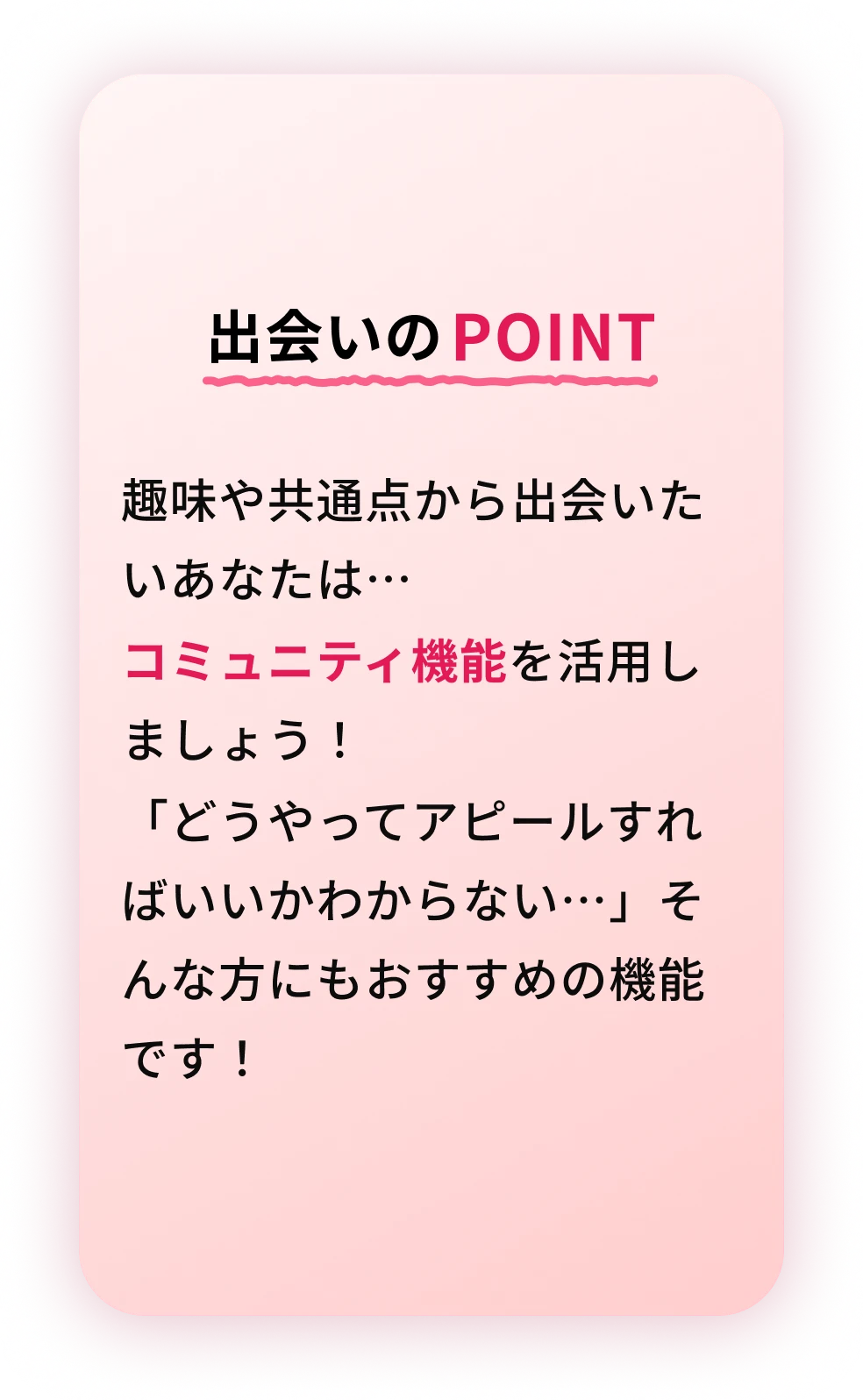 出会いのPOINT 趣味や共通点から出会いたいあなたは…コミュニティ機能を活用しましょう！どうやってアピールすればいいかわからない…そんな方にもおすすめの機能です！