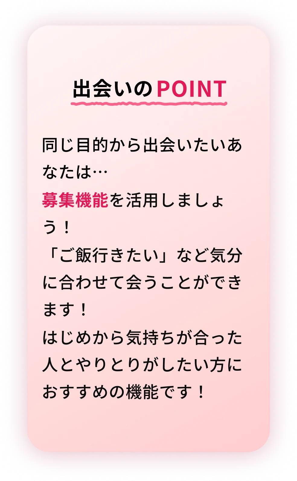 出会いのPOINT 同じ目的から出会いたいあなたは…募集機能を活用しましょう！「ご飯行きたい」など気分に合わせて会うことができます！はじめから気持ちが合った人とやりとりがしたい方におすすめの機能です！